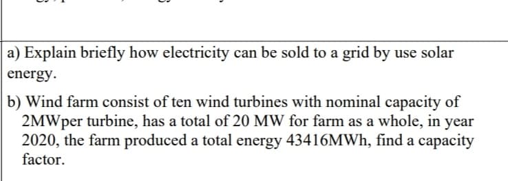 a) Explain briefly how electricity can be sold to a grid by use solar
energy.
b) Wind farm consist of ten wind turbines with nominal capacity of
2MWper turbine, has a total of 20 MW for farm as a whole, in year
2020, the farm produced a total energy 43416MWH, find a capacity
factor.
