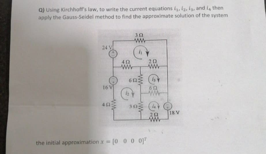 Q) Using Kirchhoff's law, to write the current equations i,iz,13, and i4 then
apply the Gauss-Seidel method to find the approximate solution of the system
3Ω
24 V
i
2Ω
6nミ G)
16 V
6Ω
42
30
18 V
the initial approximation x [O 0 0 0T
%3D
