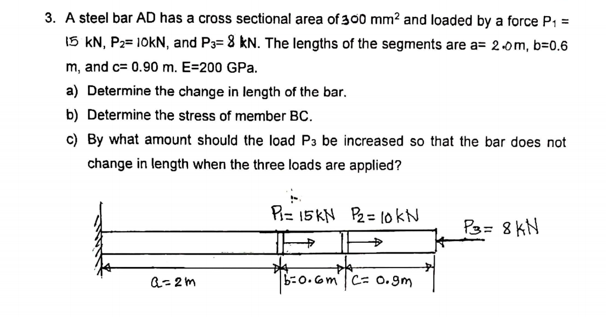 3. A steel bar AD has a cross sectional area of 300 mm2 and loaded by a force P1 =
15 kN, P2= 10kN, and P3= 8 kN. The lengths of the segments are a= 2.0m, b=0.6
m, and c= 0.90 m. E=200 GPa.
a) Determine the change in length of the bar.
b) Determine the stress of member BC.
c) By what amount should the load P3 be increased so that the bar does not
change in length when the three loads are applied?
P= 15KN P2= lokN
P3= 8 KN
4-
Q= 2 m
b-0.6m|C= 0.gm

