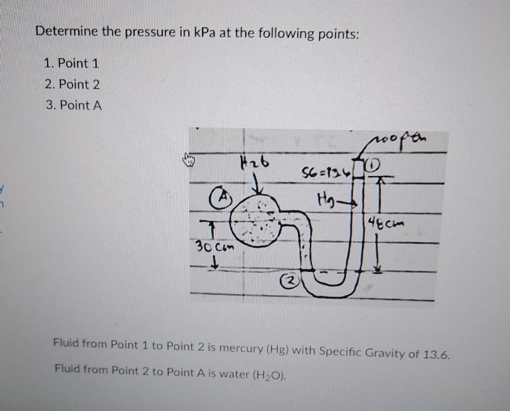 Determine the pressure in kPa at the following points:
1. Point 1
2. Point 2
3. Point A
0open
4ECm
30 Cam
Fluid from Point 1 to Point 2 is mercury (Hg) with Specific Gravity of 13.6.
Fluid from Point 2 to Point A is water (H O).
