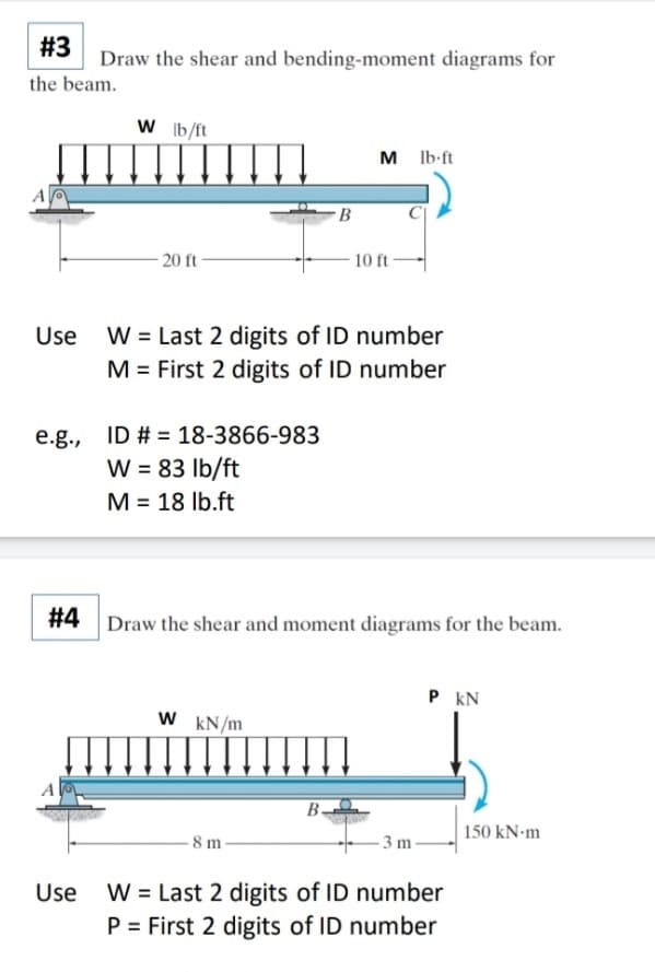 #3
Draw the shear and bending-moment diagrams for
the beam.
W b/ft
M Ib-ft
20 ft-
10 ft
W = Last 2 digits of ID number
M = First 2 digits of ID number
Use
e.g., ID # = 18-3866-983
W = 83 Ib/ft
M = 18 lb.ft
%3D
# 4
Draw the shear and moment diagrams for the beam.
P kN
W kN/m
B-
- 3 m -
| 150 kN-m
8m-
Use W = Last 2 digits of ID number
P = First 2 digits of ID number
