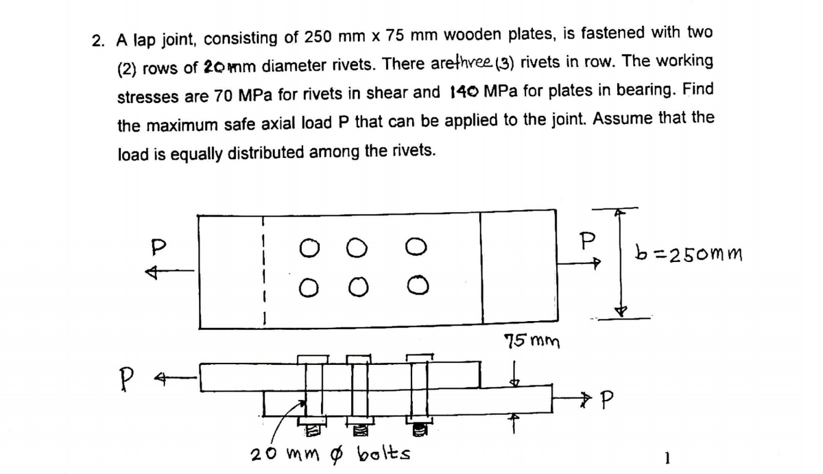 2. A lap joint, consisting of 250 mm x 75 mm wooden plates, is fastened with two
(2) rows of 2omm diameter rivets. There arethree (3) rivets in row. The working
stresses are 70 MPa for rivets in shear and 140 MPa for plates in bearing. Find
the maximum safe axial load P that can be applied to the joint. Assume that the
load is equally distributed among the rivets.
P
b=250mm
75 mm
20 mm ø bolts
1
