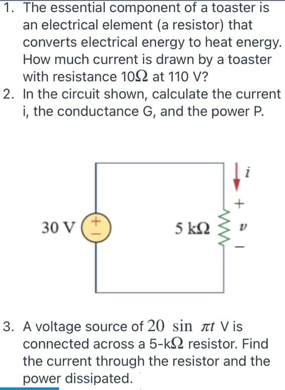 1. The essential component of a toaster is
an electrical element (a resistor) that
converts electrical energy to heat energy.
How much current is drawn by a toaster
with resistance 102 at 110 V?
2. In the circuit shown, calculate the current
i, the conductance G, and the power P.
30 V (*
5 kN
3. A voltage source of 20 sin at V is
connected across a 5-k2 resistor. Find
the current through the resistor and the
power dissipated.
