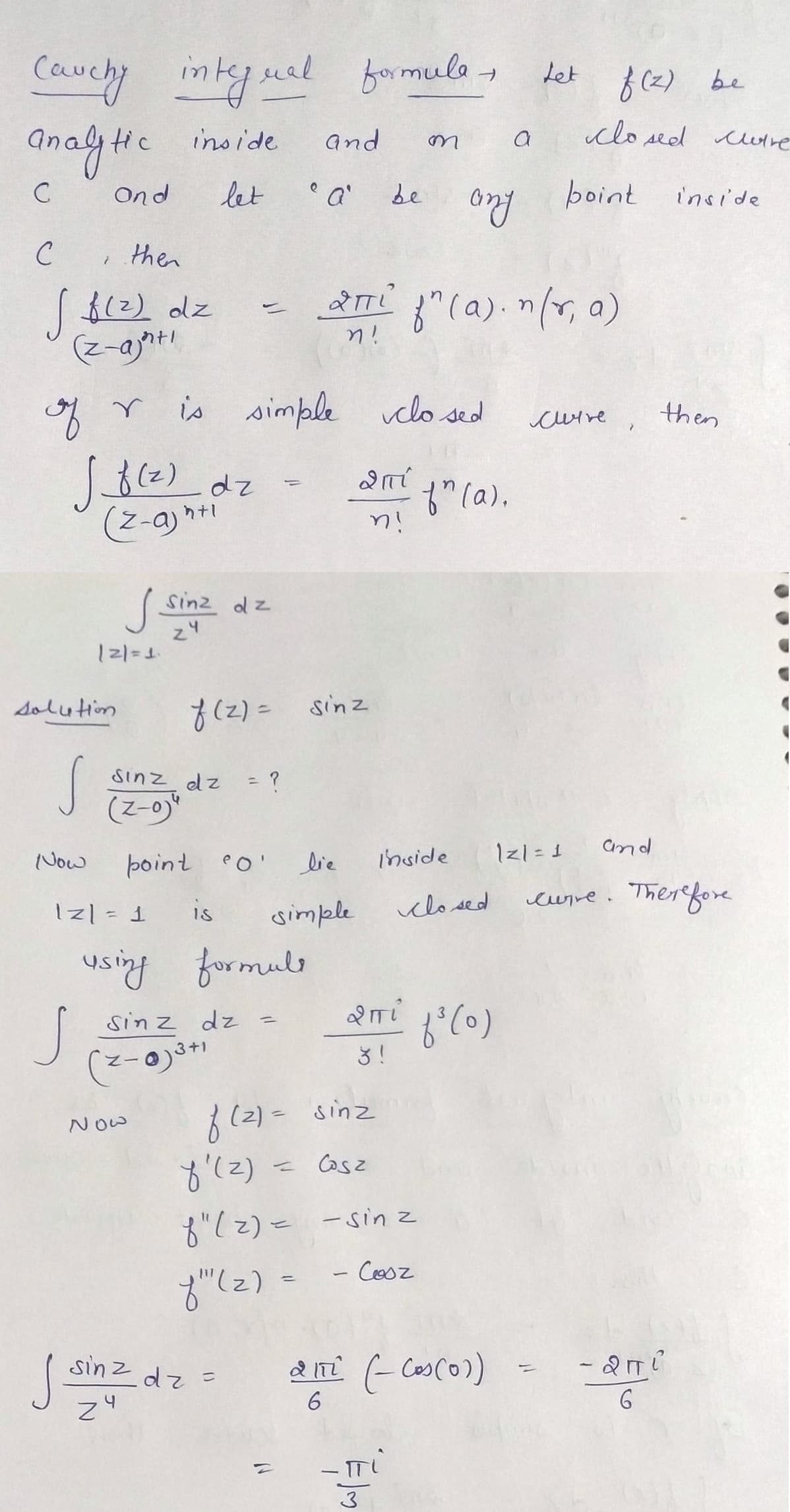 Cauchy integral formule, det
analythe inside
C
Ond
let
с
then
√ $(2) dz
(z-ajat!
7
of r
Now
√ _f (²) dz
(z-a)htl
S
solution
|2|=1₁
على
r is simple closed
1z| = 1
Sinz dz
24
Sinz dz = ?
(2-0)
Now
point o'
is
f(z) = sinz
using formule
sin z dz
(2-0)3+1
and
e
"a'
lie
simple
=
sinz dz=
zu
2πTi
n!
be
f(2)= sinz
= Cosz
2 mi
n!
-
2πi
m
f'(z)
f"(z) = - sinz
f"(z)
Cosz
Elm
inside
any
f" (a). n (r, a)
f" (a).
closed
a
f³(0)
2 171 (- Cos (01)
6
Let f (2) be
closed wire
point
|z1 = 1
cuire
>
and
inside
then
curve. Therefore
- 2πi
6
C
C