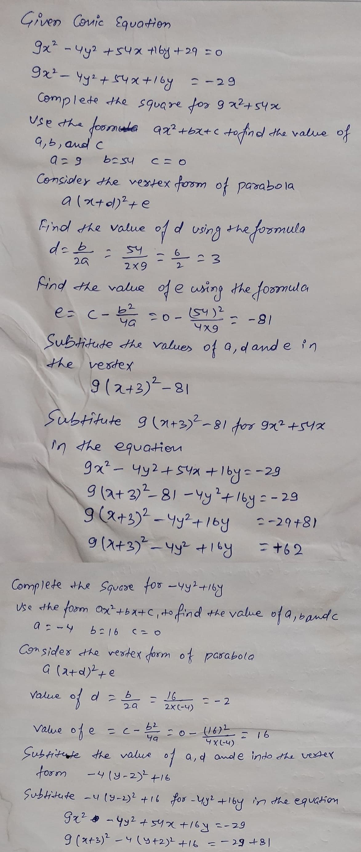 Given Conic Equation
9x² - 4y² +54x +16y +29 = 0
9x² - 4y² + 54x + 1by = -29
Complete the square for 9x²+54x
foome 92²+bx+c to find.
Use the
a, b, and c
a=9
6=54
Consider the vertex form of parabola
a(x+d)² + e
Find the value
da b
29
2
54
2x9
b2
पव
Value
CHO
of d using the
=
Find the value of e using the formula
е
e= c-
20-(54)2
value of e
9(2+3)²-81
= -81
4x9
Subtitute the values of a, dande in
the vertex
of d = 5/20₁
b
29
1/2
2
Subtitute 9(2+3)²-81 for 9x² +54x
in the equation
to find the value of
9x² - 4y² +54x + 16y=-29
9(2+3) ²2²-81-4y² + 16y = -
9 (x+3)² - 4y²+1by
9(x+3)² - 4y² +1by
C=O
= C-
= 3
Complete the Square for _4y² +167
Use the form ax²+bx+c, to find the value of a, band c
a = - 4
b=16
Consider the vertex form of parabola
G (a+d)² + e
=
e formula
52
49
16
2X (-4)
= -2
=-29+8)
= +62
(16)2
= 16
4 X (-4)
Subtitute the value of a, d ande into the vertex
form
-4(y-2)² +16
Subtitute -4 (9-2)² +16 for - 4y² +16y in the equation.
Gx² - 4y² + 54x+16y=-29
9 (x+3)² - 4(y + 2)² + 16 = -29+8|
