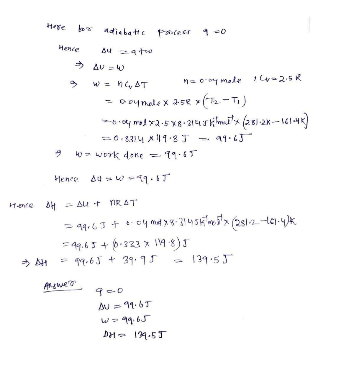 Hence
Here
=> AH
Hence
9
for
Answer
adiabatic
ди
⇒ AU = W
Hence
= a tw
W =
w = work done
Process
падт
Doy mole x 2.5 R X
(T₂-T₁)
20.04 mol x2.5x8.3145 ktmoitx (281-2K-161-4K)
= 0.8314 x 119.8 J
99.65
99.69
-
su = w = 99.65
NRAT
ΔΗ - Δυτ
= 99,63 + 0.04 m² x 8-314 JK mos²x (281.2 -161-4)k
=99.65+ (0.333 X 119.8) J
= 99,65 + 39.95
9=0
9=0
AU = 99.65
w=99,65
DH= 139.55
n = 0.04 mole
0
14=2.5R
139.55