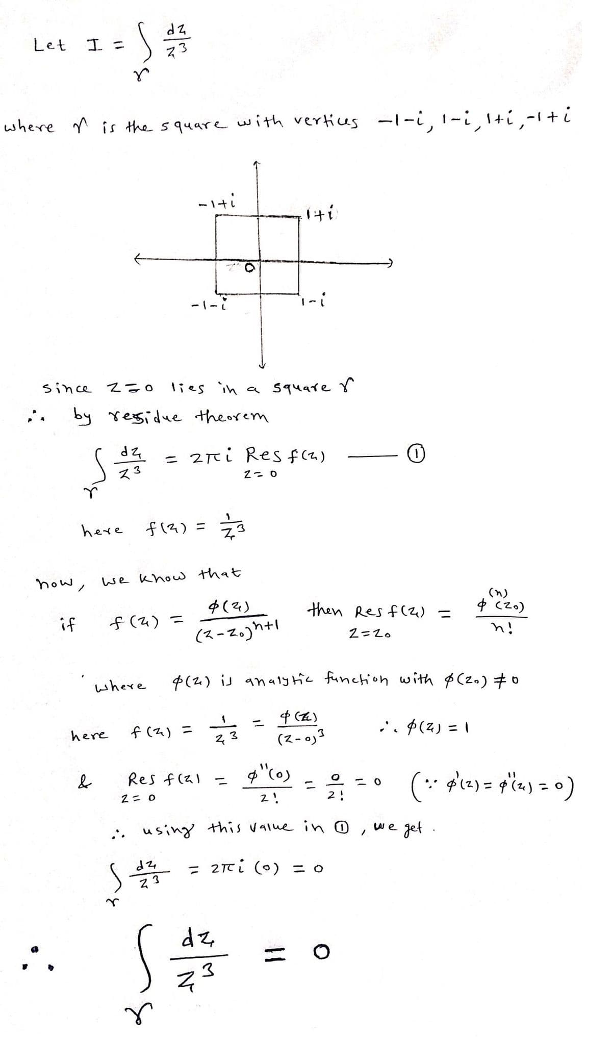 Let
I =
where is the square with vertices -1-i, 1-i, ¹+í¸‚-¹ + i
if
now,
S
r
since Z=0
:: by residue theorem
S
here
&
dz
here
73
dz
73
where
-iti
-1-i
f(²)=
f(²)=
we know that
4 (4)
(2-20)h+1
lies in a square
dz
Z3
r
= 2πi Res f(2)
2-0
1
f (²) = 273
73
Res f(²)=
2= 0
140
dz
N
i-i
(2) is analytic function with $ (20) #0
23
then Res f(2)=
2=20
&"(0)
2!
using this value in D, we get.
επί (0) = ο
(Z)
=
دره - 2)
3
=
Ⓡ
O
2!
;. $(4) = 1
<=0
4 (20)
n!
(:. 4² (²) = 4" (2₁) = 0)