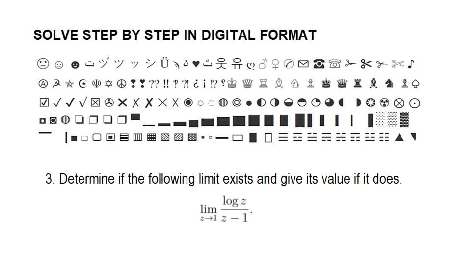 SOLVE STEP BY STEP IN DIGITAL FORMAT
ÿ¾Ü Ð·♥
❤ d
: ??!!??! ¿¡ !?! W X
X X X X
3 * 0 0 *
√√√4
A A
i W X 9 ± 0
||||| | |⠀⠀⠀⠀⠀⠀⠀
3. Determine if the following limit exists and give its value if it does.
log z
lim
2-12-1