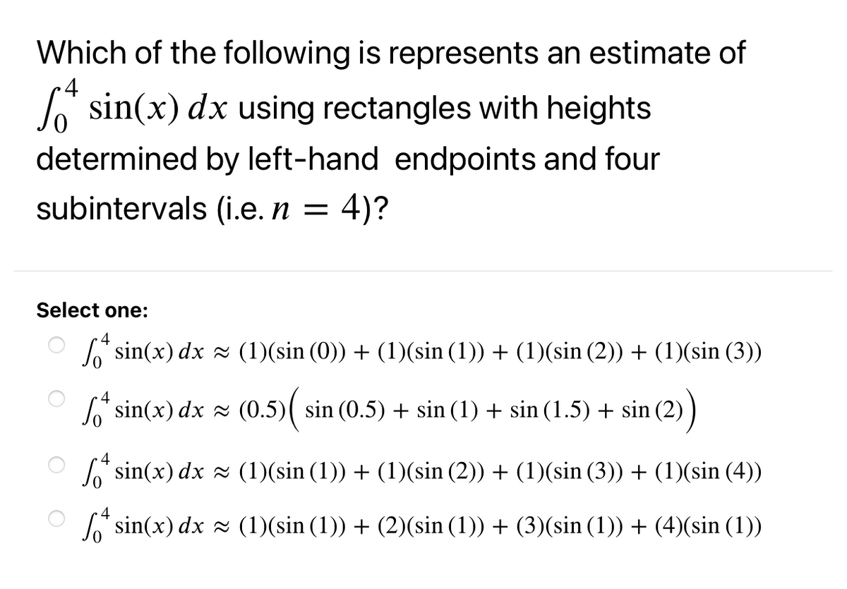 Which of the following is represents an estimate of
•4
Jo sin(x) dx using rectangles with heights
determined by left-hand endpoints and four
subintervals (i.e. n = 4)?
Select one:
4
L sin(x) dx 2 (1)(sin (0)) + (1)(sin (1)) + (1)(sin (2)) + (1)(sin (3))
4
L sin(x) dx x (0.5)( sin (0.5) + sin (1) + sin (1.5) + sin (2)
J" sin(x) dx z (1)(sin (1)) + (1)(sin (2)) + (1)(sin (3)) + (1)(sin (4))
L sin(x) dx 2 (1)(sin (1)) + (2)(sin (1)) + (3)(sin (1)) + (4)(sin (1))
