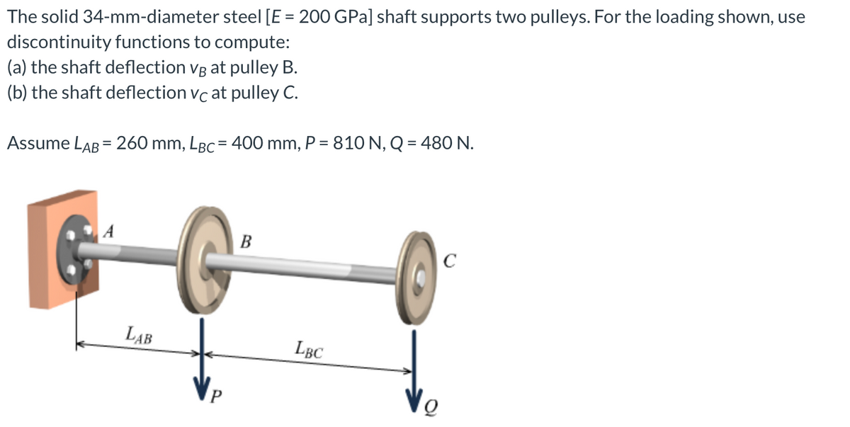 The solid 34-mm-diameter steel [E = 200 GPa] shaft supports two pulleys. For the loading shown, use
discontinuity functions to compute:
(a) the shaft deflection vg at pulley B.
(b) the shaft deflection vc at pulley C.
Assume LAB = 260 mm, LBC = 400 mm, P = 810 N, Q = 480 N.
A
LAB
B
LBC
Q
C