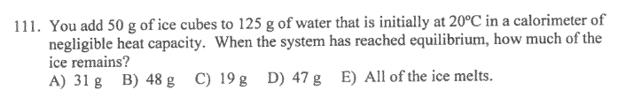 111. You add 50 g of ice cubes to 125 g of water that is initially at 20°C in a calorimeter of
negligible heat capacity. When the system has reached equilibrium, how much of the
ice remains?
A) 31 g B) 48 g C) 19g D) 47 g E) All of the ice melts.