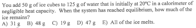 You add 50 g of ice cubes to 125 g of water that is initially at 20°C in a calorimeter of
negligible heat capacity. When the system has reached equilibrium, how much of the
ice remains?
A) 31 g B) 48 g C) 19 g D) 47 g E) All of the ice melts.