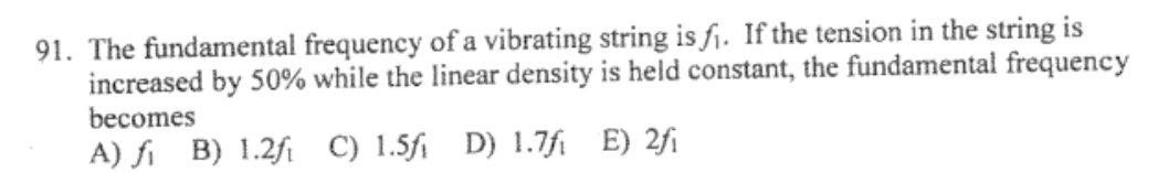 91. The fundamental frequency of a vibrating string is f₁. If the tension in the string is
increased by 50% while the linear density is held constant, the fundamental frequency
becomes
A) fi B) 1.2f C) 1.5fi D) 1.7fi E) 2fi