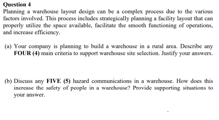 Question 4
Planning a warehouse layout design can be a complex process due to the various
factors involved. This process includes strategically planning a facility layout that can
properly utilize the space available, facilitate the smooth functioning of operations,
and increase efficiency.
(a) Your company is planning to build a warehouse in a rural area. Describe any
FOUR (4) main criteria to support warehouse site selection. Justify your answers.
(b) Discuss any FIVE (5) hazard communications in a warehouse. How does this
increase the safety of people in a warehouse? Provide supporting situations to
your answer.
