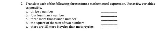2. Translate each of the following phrases into a mathematical expression. Use as few variables
as possible.
a thrice a number
b. four less than a number
c. three more than twice a number
d. the square of the sum of two numbers
e there are 15 more bicycles than motorcycles
