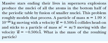Massive stars ending their lives in supernova explosions
produce the nuclei of all the atoms in the bottom half of
the periodic table by fusion of smaller nuclei. This problem
roughly models that process. A particle of mass m = 1.99 x
10-26 kg moving with a velocity i = 0.500cî collides head-on
and sticks to a particle of mass m' = m/3 moving with the
velocity i = -0.500ci. What is the mass of the resulting
particle?
