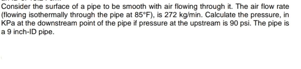Consider the surface of a pipe to be smooth with air flowing through it. The air flow rate
(flowing isothermally through the pipe at 85°F), is 272 kg/min. Calculate the pressure, in
KPa at the downstream point of the pipe if pressure at the upstream is 90 psi. The pipe is
a 9 inch-ID pipe.

