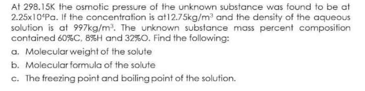 At 298.15K the osmotic pressure of the unknown substance was found to be at
2.25x10ʻPa. If the concentration is at12.75kg/m3 and the density of the aqueous
solution is at 997kg/m³. The unknown substance mass percent composition
contained 60%C, 8%H and 32%O. Find the following:
a. Molecular weight of the solute
b. Molecular formula of the solute
c. The freezing point and boiling point of the solution.
