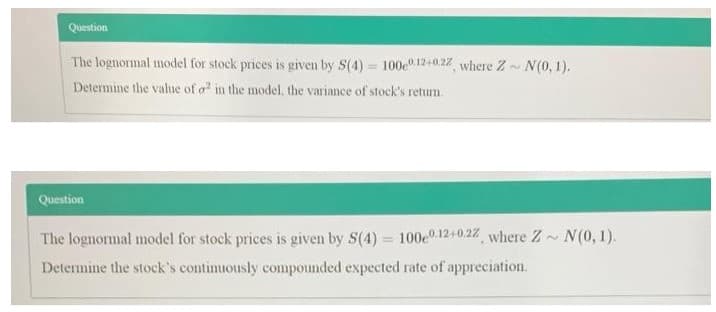 Question
The lognormal model for stock prices is given by S(4) = 100e" 12+0.22 where Z~ N(0, 1).
%3D
Determine the value of o in the model, the variance of stock's retum.
Question
The lognormal model for stock prices is given by S(4) = 100e0 12+0.22 where Z N(0, 1).
Determine the stock's continuously compounded expected rate of appreeiation.
