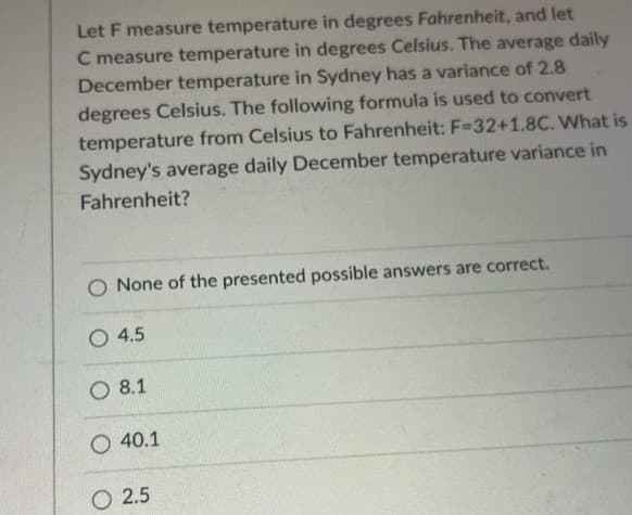 Let F measure temperature in degrees Fahrenheit, and let
C measure temperature in degrees Celsius. The average daily
December temperature in Sydney has a variance of 2.8
degrees Celsius. The following formula is used to convert
temperature from Celsius to Fahrenheit: F-32+1.8C. What is
Sydney's average daily December temperature variance in
Fahrenheit?
O None of the presented possible answers are correct.
O 4.5
O 8.1
O 40.1
O 2.5
