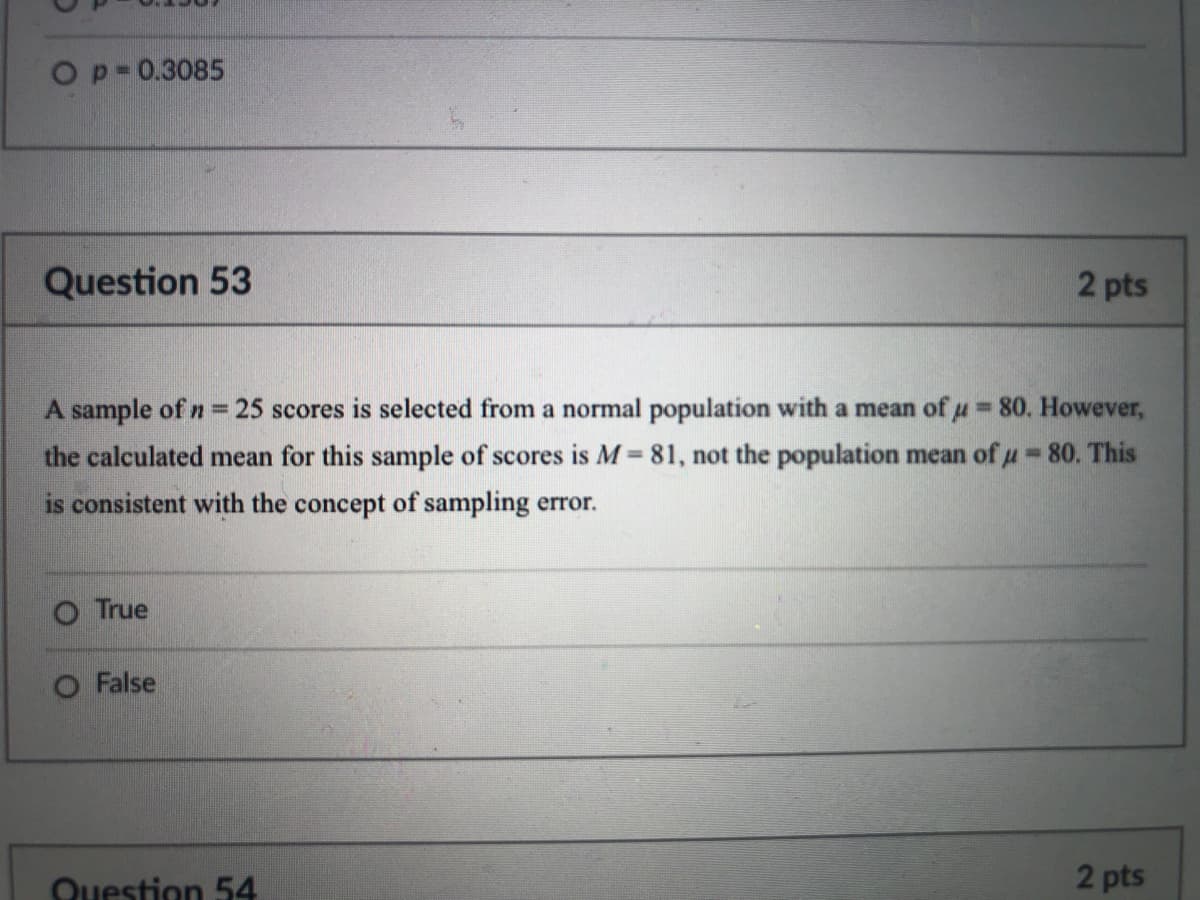 Op-0.3085
Question 53
2 pts
A sample of n = 25 scores is selected from a normal population with a mean of u= 80. However,
the calculated mean for this sample of scores is M= 81, not the population mean of u = 80. This
%3D
is consistent with the concept of sampling error.
True
False
Question 54
2 pts
