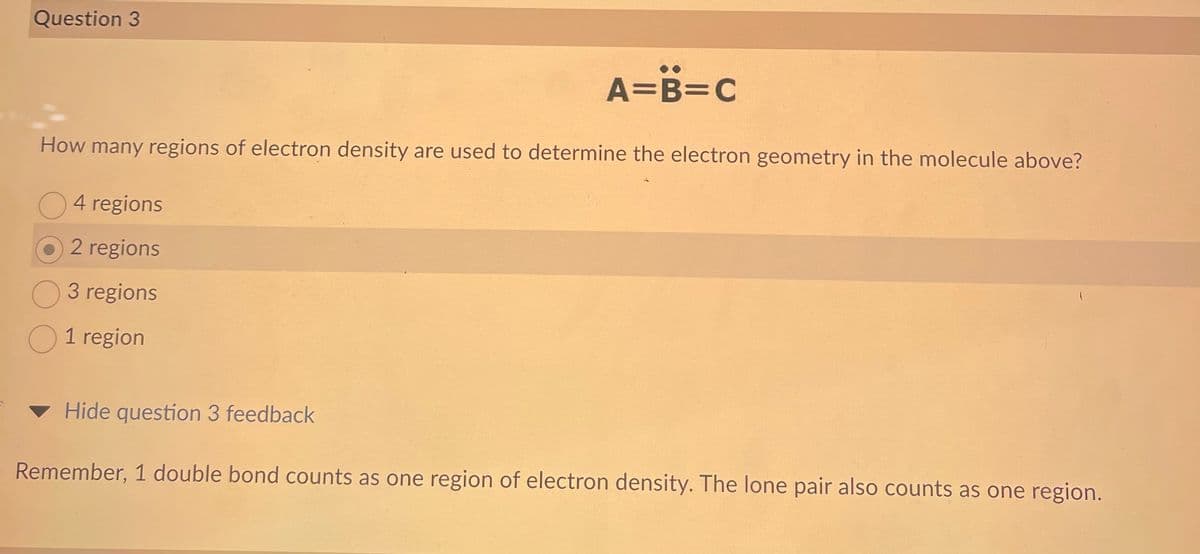 Question 3
How many regions of electron density are used to determine the electron geometry in the molecule above?
4 regions
2 regions
3 regions
O 1 region
A=B=C
Hide question 3 feedback
Remember, 1 double bond counts as one region of electron density. The lone pair also counts as one region.