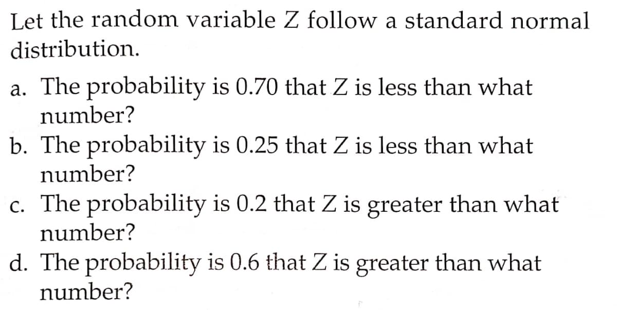 Let the random variable Z follow a standard normal
distribution.
a. The probability is 0.70 that Z is less than what
number?
b. The probability is 0.25 that Z is less than what
number?
c. The probability is 0.2 that Z is greater than what
number?
d. The probability is 0.6 that Z is greater than what
number?
