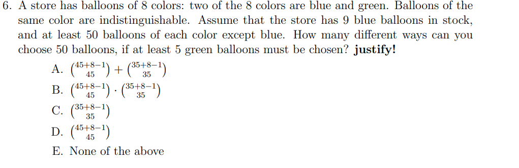 6. A store has balloons of 8 colors: two of the 8 colors are blue and green. Balloons of the
same color are indistinguishable. Assume that the store has 9 blue balloons in stock,
and at least 50 balloons of each color except blue. How many different ways can you
choose 50 balloons, if at least 5 green balloons must be chosen? justify!
A. (45+8-1) + (35+8-1)
B. (45+8-1) (35+8-1)
C. (35+8-1)
D. (45+8-1)
E. None of the above