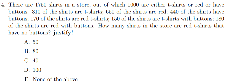 4. There are 1750 shirts in a store, out of which 1000 are either t-shirts or red or have
buttons. 310 of the shirts are t-shirts; 650 of the shirts are red; 440 of the shirts have
buttons; 170 of the shirts are red t-shirts; 150 of the shirts are t-shirts with buttons; 180
of the shirts are red with buttons. How many shirts in the store are red t-shirts that
have no buttons? justify!
A. 50
B. 80
C. 40
D. 100
E. None of the above