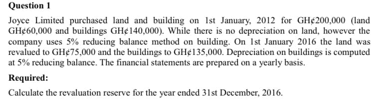 Question 1
Joyce Limited purchased land and building on 1st January, 2012 for GH¢200,000 (land
GH¢60,000 and buildings GH¢140,000). While there is no depreciation on land, however the
company uses 5% reducing balance method on building. On 1st January 2016 the land was
revalued to GH¢75,000 and the buildings to GH¢135,000. Depreciation on buildings is computed
at 5% reducing balance. The financial statements are prepared on a yearly basis.
Required:
Calculate the revaluation reserve for the year ended 31st December, 2016.
