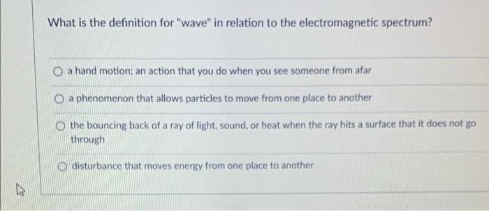 What is the definition for "wave" in relation to the electromagnetic spectrum?
O a hand motion; an action that you do when you see someone from afar
O a phenomenon that allows particles to move from one place to another
O the bouncing back of a ray of light, sound, or heat when the ray hits a surface that it does not go
through
O disturbance that moves energy from one place to another
