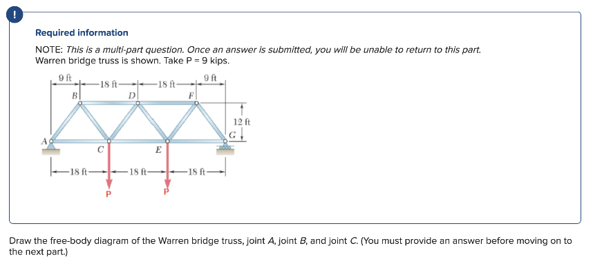 Required information
NOTE: This is a multi-part question. Once an answer is submitted, you will be unable to return to this part.
Warren bridge truss is shown. Take P = 9 kips.
9 ft
9 ft
A
B
18 ft-
-18 ft
с
P
D
18 ft
18 ft
E
-18 ft-
12 ft
GI
Draw the free-body diagram of the Warren bridge truss, joint A, joint B, and joint C. (You must provide an answer before moving on to
the next part.)