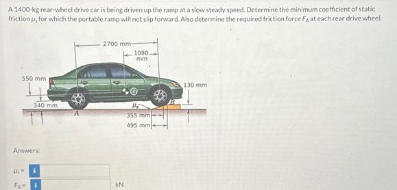 A 1400-kg rear-wheel drive car is being driven up the ramp at a slow steady speed. Determine the minimum coefficient of static
friction , for which the portable ramp will not slip forward. Also determine the required friction force FA at each rear drive wheel.
550 mm
1₂
FA
340 mm
Answers:
i
2700 mm-
KN
1080.
mm
H
355 mm
495 mm
130 mm