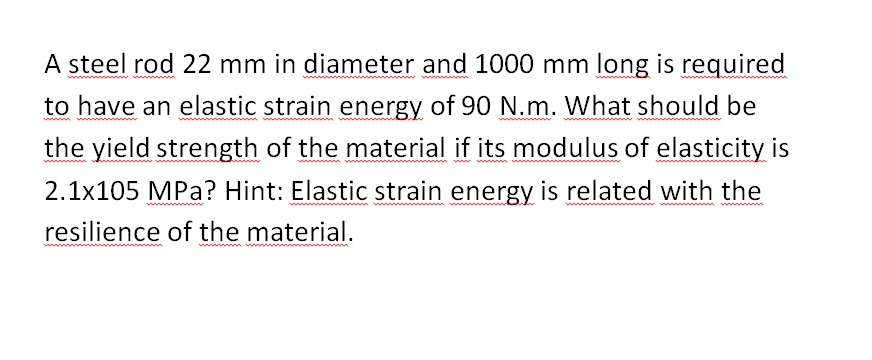 A steel rod 22 mm in diameter and 1000 mm long is required
to have an elastic strain energy of 90 N.m. What should be
the yield strength of the material if its modulus of elasticity is
2.1x105 MPa? Hint: Elastic strain energy is related with the
resilience of the material.
