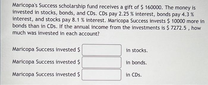 Maricopa's Success scholarship fund receives a gift of $ 160000. The money is
invested in stocks, bonds, and CDs. CDs pay 2.25 % interest, bonds pay 4.3 %
interest, and stocks pay 8.1 % interest. Maricopa Success invests $ 10000 more in
bonds than in CDs. If the annual income from the investments is $ 7272.5, how
much was invested in each account?
Maricopa Success invested $
Maricopa Success invested $
Maricopa Success invested $
in stocks.
in bonds.
in CDs.