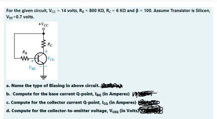!3!
For the given circuit, Vcc = 14 volts, Rg = 800 KN, RC = 6 KN and B = 100. Assume Transistor is Silicon,
VBE=0.7 volts.
+Vcc
Rc
RB
VCE
VBE
a. Name the type of Biasing in above circuit. AAn
c. Compute for the collector current Q-point, Ica (in Amperes)
d. Compute for the collector-to-emitter voltage, VCEQ (in Volts
b. Compute for the base current Q-point, Isq (in Amperes)
