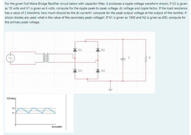For the given Full-Wave Bridge Rectifier circuit below with capacitor filter, it produces a ripple voltage waveform shown. If V2 is given
as 18 volts and V1 is given as 6 volts, compute for the ripple peak-to-peak voltage, dc voltage and ripple factor. If the load resistance
has a value of 2 kiloohms, how much should be the dc current?. compute for the peak output voltage at the output of the rectifier. If
silicon diodes are used, what is the value of the secondary peak voltage?. If N1 is given as 1400 and N2 is given as 600, compute for
the primary peak voltage.
D1
D2
D3
D4
vveles)
(secends)
