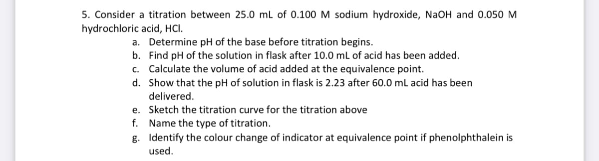 5. Consider a titration between 25.0 mL of 0.100 M sodium hydroxide, NaOH and 0.050 M
hydrochloric acid, HCI.
a. Determine pH of the base before titration begins.
b.
Find pH of the solution in flask after 10.0 mL of acid has been added.
c. Calculate the volume of acid added at the equivalence point.
d. Show that the pH of solution in flask is 2.23 after 60.0 mL acid has been
delivered.
e. Sketch the titration curve for the titration above
f. Name the type of titration.
g. Identify the colour change of indicator at equivalence point if phenolphthalein is
used.