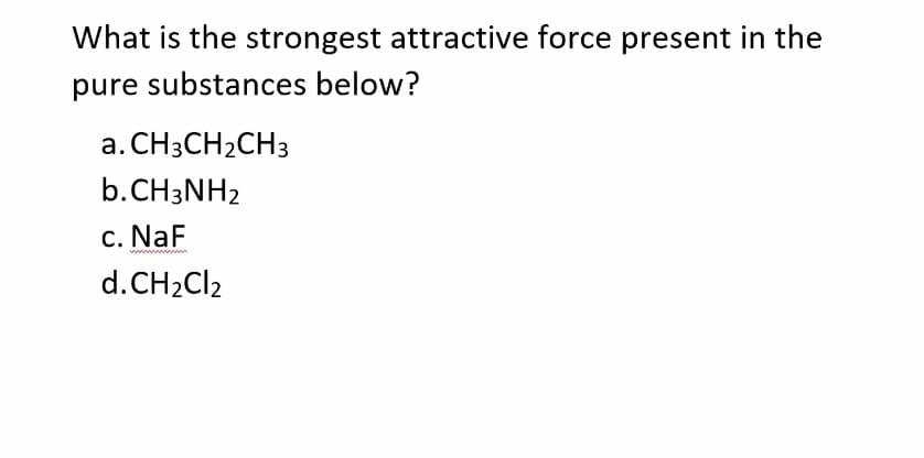 What is the strongest attractive force present in the
pure substances below?
a. CH3CH2CH3
b.CH3NH2
c. NaF
wwwwwwww
d.CH2CI2
