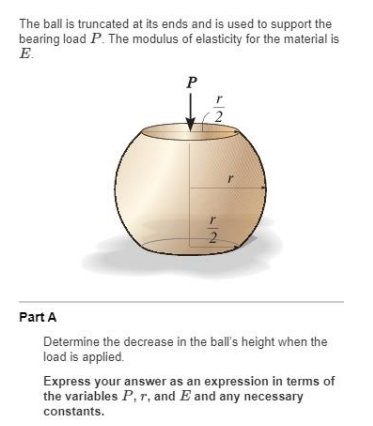 The ball is truncated at its ends and is used to support the
bearing load P. The modulus of elasticity for the material is
E.
P
2
2.
Part A
Determine the decrease in the ball's height when the
load is applied.
Express your answer as an expression in terms of
the variables P,r, and E and any necessary
constants.
