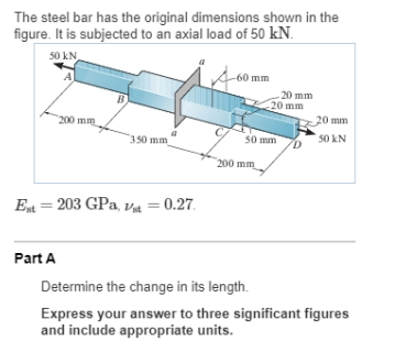 The steel bar has the original dimensions shown in the
figure. It is subjected to an axial load of 50 kN.
50 kN
A
-60 mm
-20 mm
20 mm
200 mm
20 mm
350 mm
50 mm
50 kN
200 mm
Et = 203 GPa, v4 = 0.27.
Part A
Determine the change in its length.
Express your answer to three significant figures
and include appropriate units.
