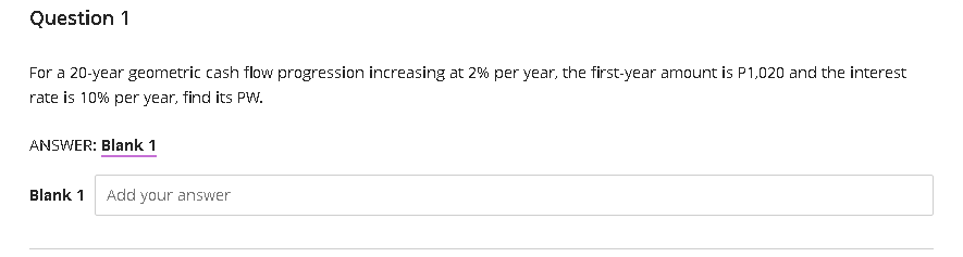 Question 1
For a 20-year geometric cash flow progression increasing at 2% per year, the first-year amount is P1,020 and the interest
rate is 10% per year, find its PW.
ANSWER: Blank 1
Blank 1
Add your answer
