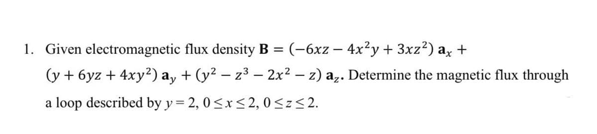 1. Given electromagnetic flux density B = (-6xz - 4x²y + 3xz²) ax +
(y + 6yz + 4xy²) ay + (y² − z³ − 2x² − z) a₂. Determine the magnetic flux through
a loop described by y = 2, 0≤x≤2, 0≤z≤2.
