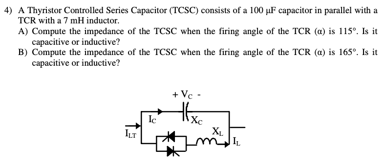 4) A Thyristor Controlled Series Capacitor (TCSC) consists of a 100 µF capacitor in parallel with a
TCR with a 7 mH inductor.
A) Compute the impedance of the TCSC when the firing angle of the TCR (a) is 115°. Is it
capacitive or inductive?
B) Compute the impedance of the TCSC when the firing angle of the TCR (a) is 165°. Is it
capacitive or inductive?
ILT
Ic
+ Vc -
Xc
XL
m IL