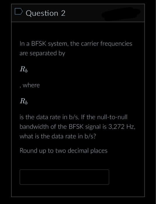 Question 2
In a BFSK system, the carrier frequencies
are separated by
Rb
where
Rh
is the data rate in b/s. If the null-to-null
bandwidth of the BFSK signal is 3,272 Hz,
what is the data rate in b/s?
Round up to two decimal places