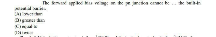 The forward applied bias voltage on the pn junction cannot be ... the built-in
potential barrier.
(A) lower than
(B) greater than
(C) equal to
(D) twice

