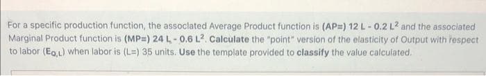 For a specific production function, the associated Average Product function is (AP=) 12 L -0.2 L2 and the associated
Marginal Product function is (MP=) 24 L-0.6 L². Calculate the "point" version of the elasticity of Output with respect.
to labor (Eq,L) when labor is (L=) 35 units. Use the template provided to classify the value calculated.