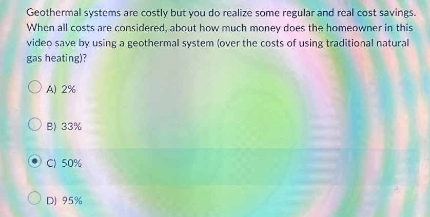 Geothermal systems are costly but you do realize some regular and real cost savings.
When all costs are considered, about how much money does the homeowner in this
video save by using a geothermal system (over the costs of using traditional natural
gas heating)?
OA) 2%
B) 33%
C) 50%
D) 95%