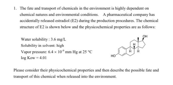 1. The fate and transport of chemicals in the environment is highly dependent on
chemical natures and environmental conditions. A pharmaceutical company has
accidentally released estradiol (E2) during the production procedures. The chemical
structure of E2 is shown below and the physicochemical properties are as follows:
Water solubility: 3.6 mg/L
Solubility in solvent: high
Vapor pressure: 6.4 x 10 mm Hg at 25 °C
log Kow=4.01
HO
OH
Please consider their physicochemical properties and then describe the possible fate and
transport of this chemical when released into the environment.