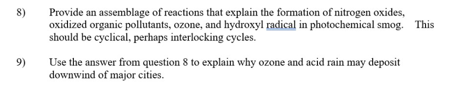 8)
9)
Provide an assemblage of reactions that explain the formation of nitrogen oxides,
oxidized organic pollutants, ozone, and hydroxyl radical in photochemical smog. This
should be cyclical, perhaps interlocking cycles.
Use the answer from question 8 to explain why ozone and acid rain may deposit
downwind of major cities.